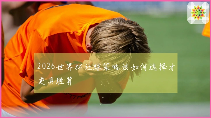 2026世界杯让球策略该如何选择才更具胜算
