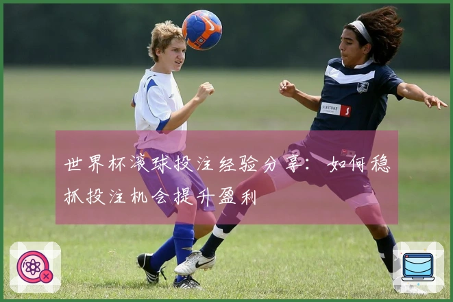 世界杯滚球投注经验分享：如何稳抓投注机会提升盈利