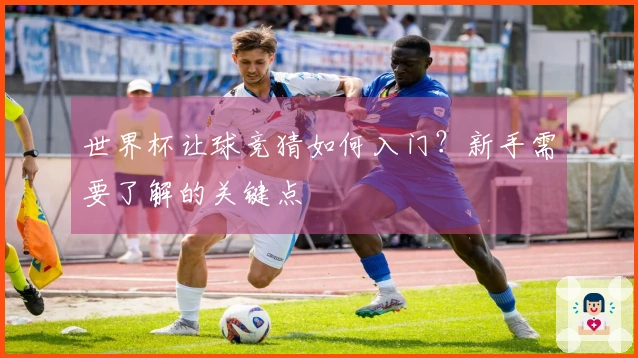 世界杯让球竞猜如何入门？新手需要了解的关键点
